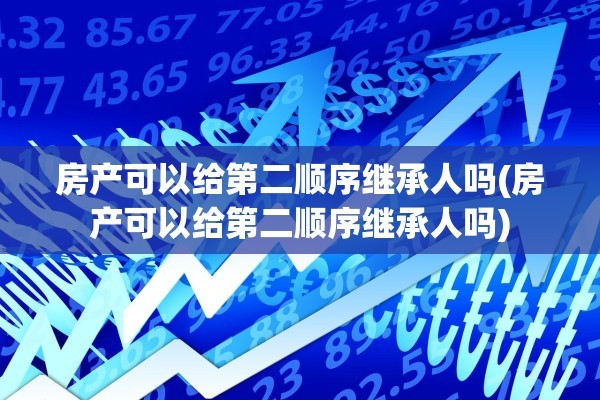 房产可以给第二顺序继承人吗(房产可以给第二顺序继承人吗)