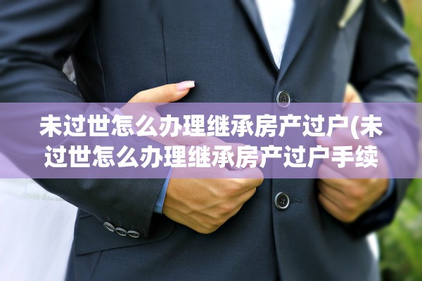未过世怎么办理继承房产过户(未过世怎么办理继承房产过户手续)