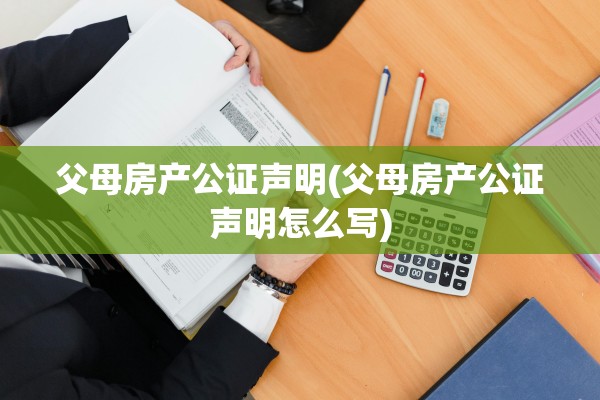 父母房产公证声明(父母房产公证声明怎么写)