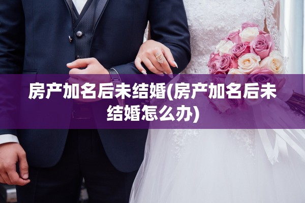 房产加名后未结婚(房产加名后未结婚怎么办)