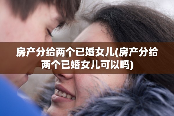 房产分给两个已婚女儿(房产分给两个已婚女儿可以吗)