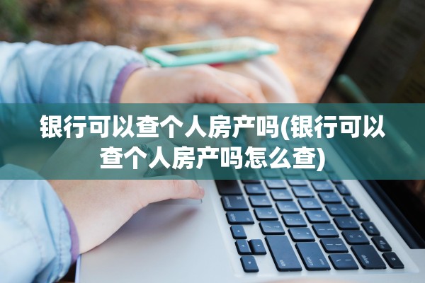 银行可以查个人房产吗(银行可以查个人房产吗怎么查)