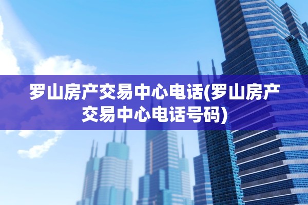 罗山房产交易中心电话(罗山房产交易中心电话号码)