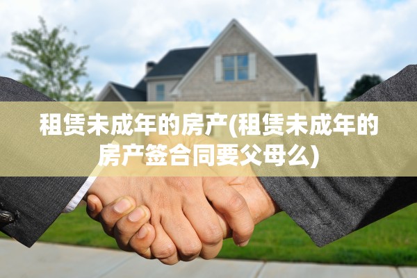 租赁未成年的房产(租赁未成年的房产签合同要父母么)