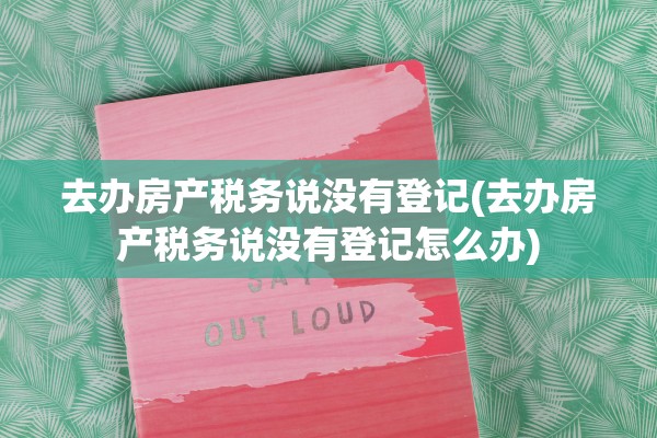 去办房产税务说没有登记(去办房产税务说没有登记怎么办)