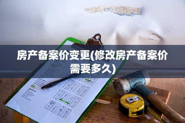 房产备案价变更(修改房产备案价需要多久)