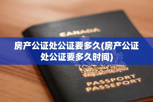 房产公证处公证要多久(房产公证处公证要多久时间)