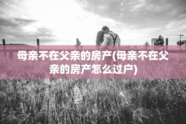 母亲不在父亲的房产(母亲不在父亲的房产怎么过户)
