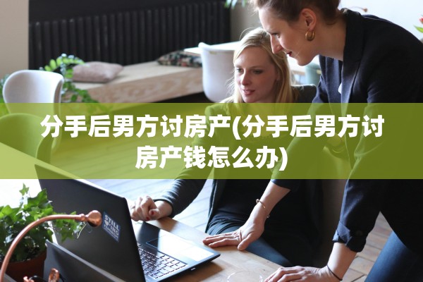 分手后男方讨房产(分手后男方讨房产钱怎么办)