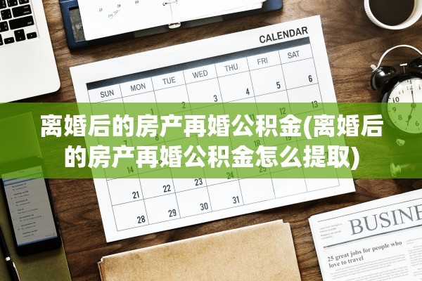 离婚后的房产再婚公积金(离婚后的房产再婚公积金怎么提取)