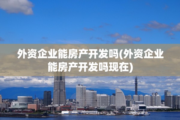 外资企业能房产开发吗(外资企业能房产开发吗现在)