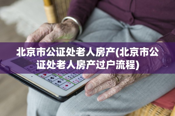 北京市公证处老人房产(北京市公证处老人房产过户流程)