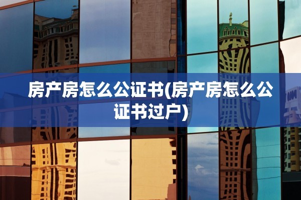 房产房怎么公证书(房产房怎么公证书过户)