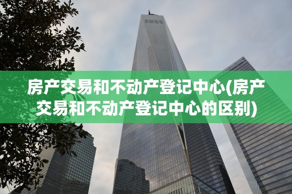 房产交易和不动产登记中心(房产交易和不动产登记中心的区别)