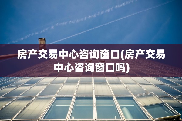 房产交易中心咨询窗口(房产交易中心咨询窗口吗)