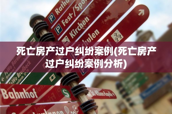 死亡房产过户纠纷案例(死亡房产过户纠纷案例分析)