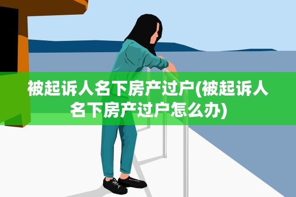 被起诉人名下房产过户(被起诉人名下房产过户怎么办)