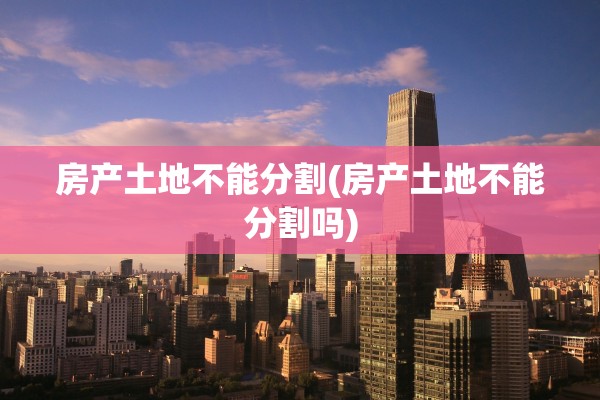 房产土地不能分割(房产土地不能分割吗)