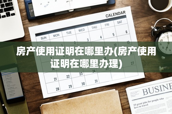 房产使用证明在哪里办(房产使用证明在哪里办理)