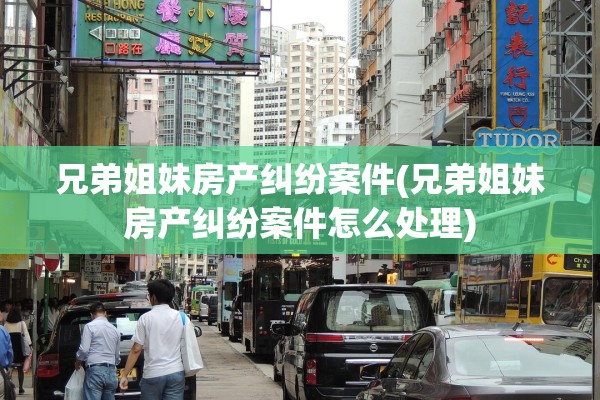 兄弟姐妹房产纠纷案件(兄弟姐妹房产纠纷案件怎么处理)