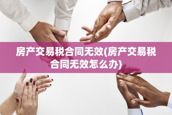 房产交易税合同无效(房产交易税合同无效怎么办)