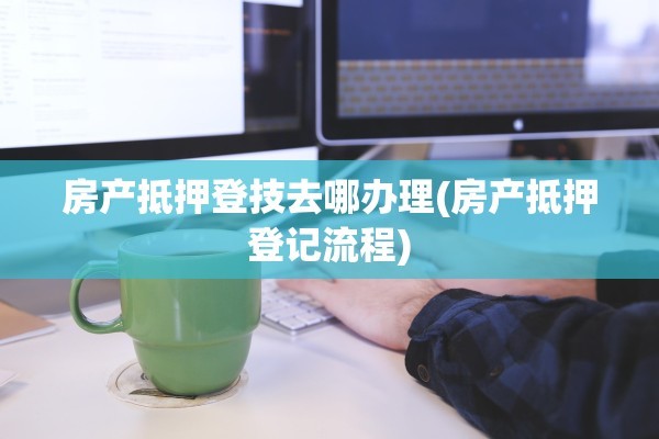 房产抵押登技去哪办理(房产抵押登记流程)