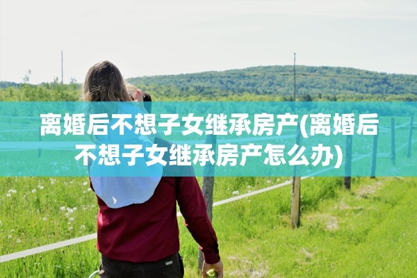 离婚后不想子女继承房产(离婚后不想子女继承房产怎么办)