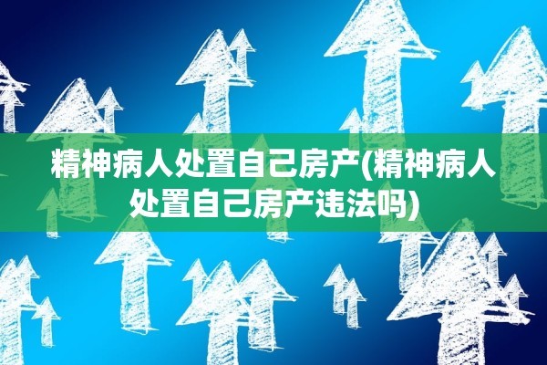 精神病人处置自己房产(精神病人处置自己房产违法吗)