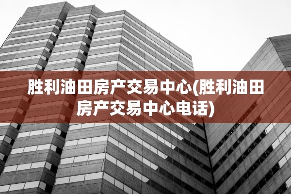胜利油田房产交易中心(胜利油田房产交易中心电话)