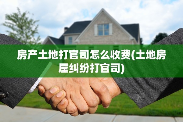 房产土地打官司怎么收费(土地房屋纠纷打官司)