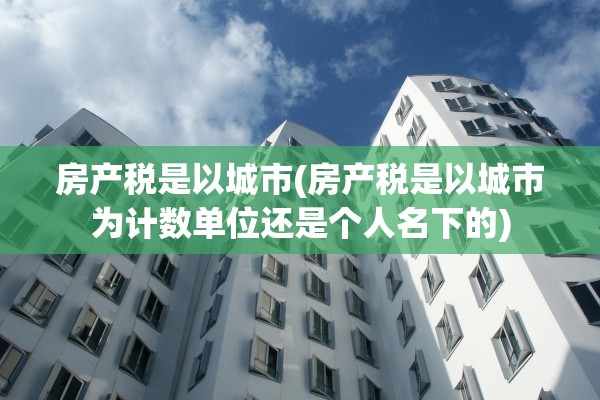 房产税是以城市(房产税是以城市为计数单位还是个人名下的)