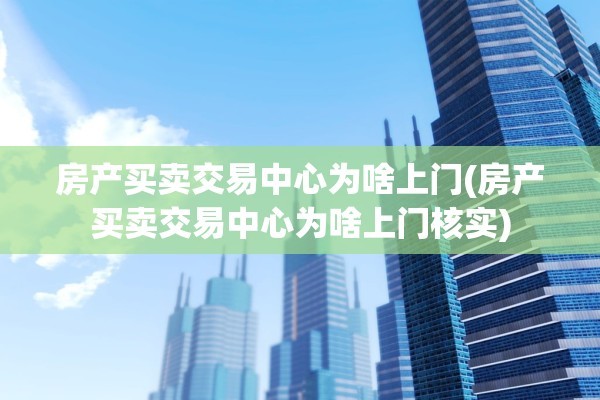 房产买卖交易中心为啥上门(房产买卖交易中心为啥上门核实)
