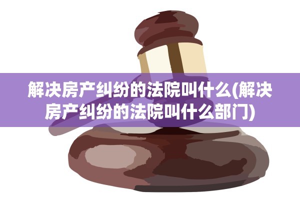 解决房产纠纷的法院叫什么(解决房产纠纷的法院叫什么部门)