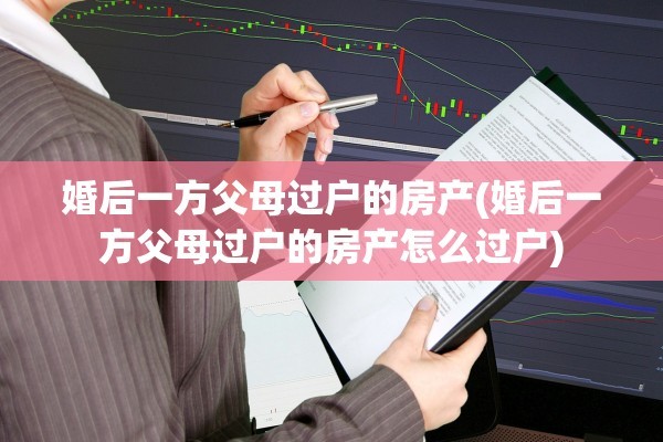 婚后一方父母过户的房产(婚后一方父母过户的房产怎么过户)
