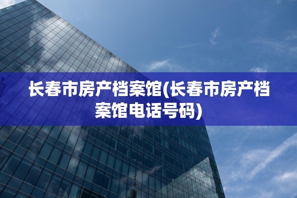 长春市房产档案馆(长春市房产档案馆电话号码)