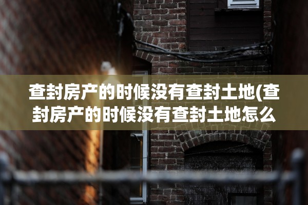 查封房产的时候没有查封土地(查封房产的时候没有查封土地怎么办)