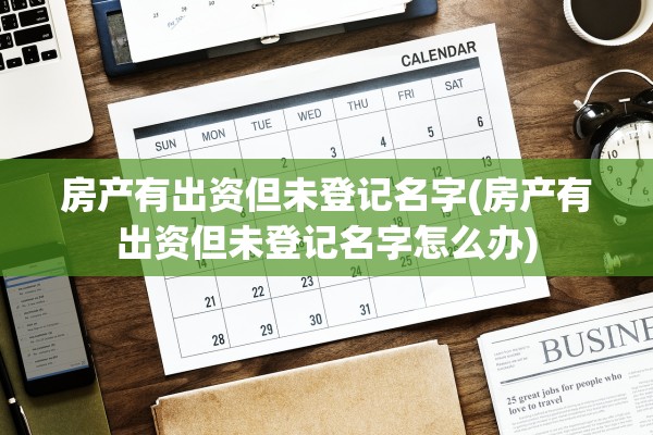 房产有出资但未登记名字(房产有出资但未登记名字怎么办)