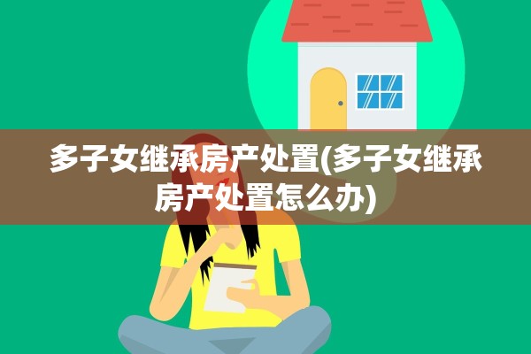 多子女继承房产处置(多子女继承房产处置怎么办)