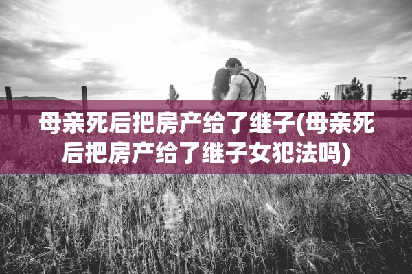 母亲死后把房产给了继子(母亲死后把房产给了继子女犯法吗)