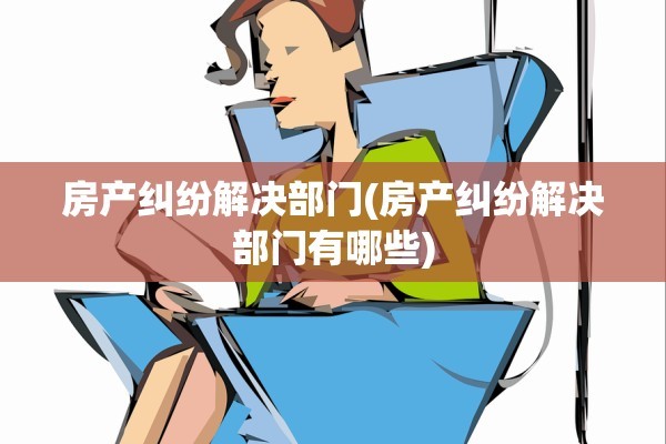房产纠纷解决部门(房产纠纷解决部门有哪些)