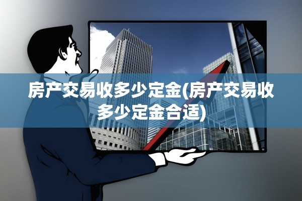 房产交易收多少定金(房产交易收多少定金合适)
