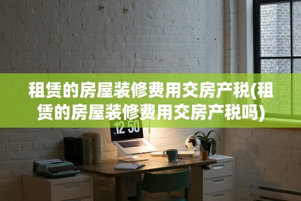 租赁的房屋装修费用交房产税(租赁的房屋装修费用交房产税吗)