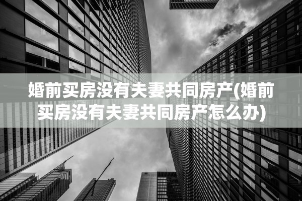 婚前买房没有夫妻共同房产(婚前买房没有夫妻共同房产怎么办)