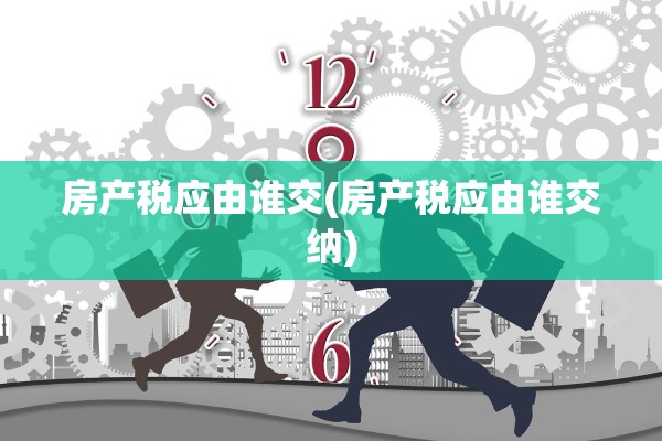 房产税应由谁交(房产税应由谁交纳)