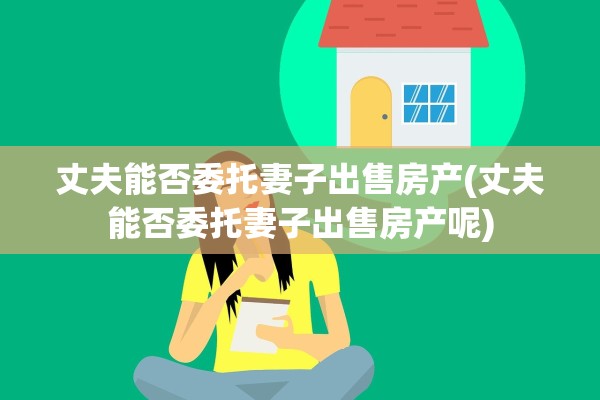 丈夫能否委托妻子出售房产(丈夫能否委托妻子出售房产呢)