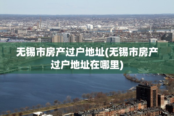 无锡市房产过户地址(无锡市房产过户地址在哪里)
