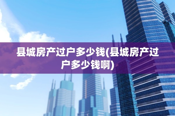 县城房产过户多少钱(县城房产过户多少钱啊)