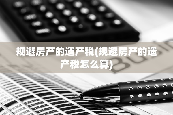 规避房产的遗产税(规避房产的遗产税怎么算)