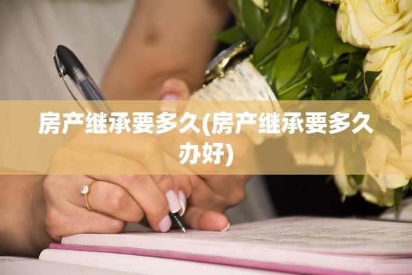 房产继承要多久(房产继承要多久办好)