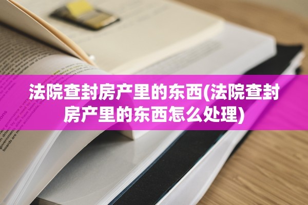 法院查封房产里的东西(法院查封房产里的东西怎么处理)